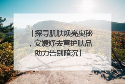 探寻肌肤焕亮奥秘，安婕妤去黄护肤品助力告别暗沉