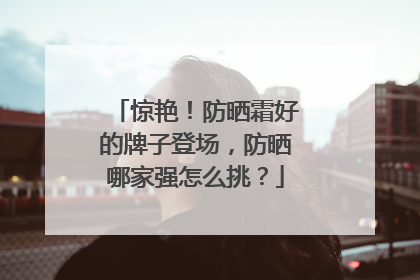 惊艳！防晒霜好的牌子登场，防晒哪家强怎么挑？