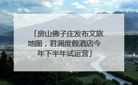 房山佛子庄发布文旅地图，君澜度假酒店今年下半年试运营