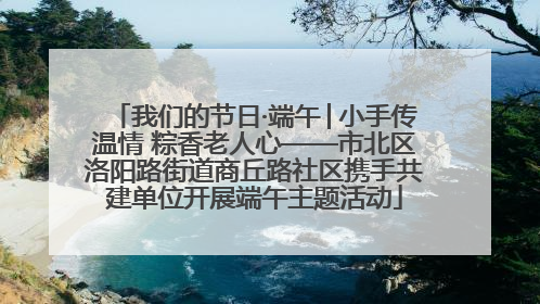 我们的节日·端午│小手传温情 粽香老人心——市北区洛阳路街道商丘路社区携手共建单位开展端午主题活动