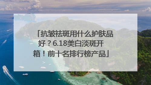 抗皱祛斑用什么护肤品好？6.18美白淡斑开箱！前十名排行榜产品