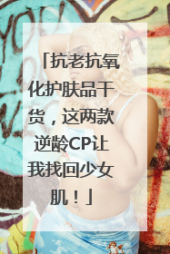 抗老抗氧化护肤品干货，这两款逆龄CP让我找回少女肌！