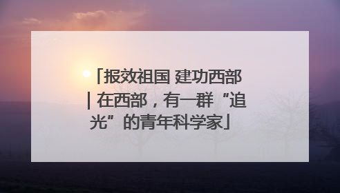 报效祖国 建功西部｜在西部，有一群“追光”的青年科学家