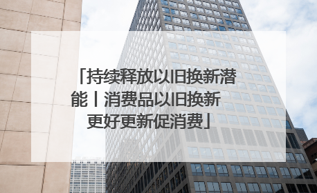 持续释放以旧换新潜能丨消费品以旧换新 更好更新促消费