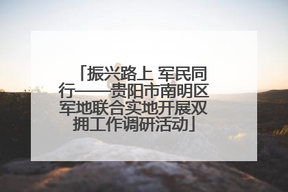 振兴路上 军民同行——贵阳市南明区军地联合实地开展双拥工作调研活动