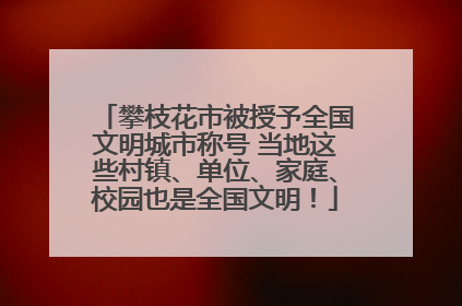 攀枝花市被授予全国文明城市称号 当地这些村镇、单位、家庭、校园也是全国文明！