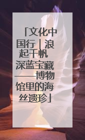 文化中国行｜浪起千帆 深蓝宝藏——博物馆里的海丝遗珍
