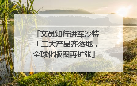 文员知行进军沙特！三大产品齐落地，全球化版图再扩张