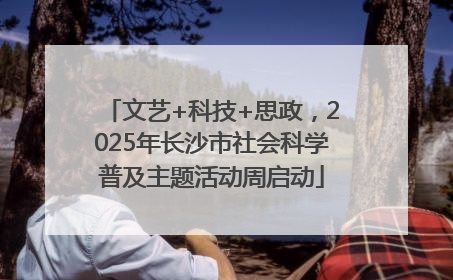 文艺+科技+思政，2025年长沙市社会科学普及主题活动周启动