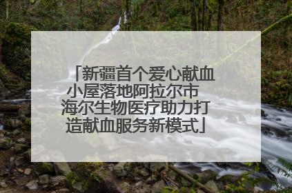 新疆首个爱心献血小屋落地阿拉尔市 海尔生物医疗助力打造献血服务新模式
