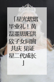 星光熠熠毕业礼！黄磊董思阳洪欣子女同窗共庆 见证星二代成长