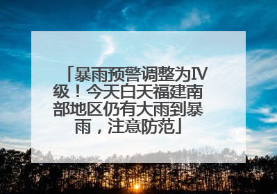 暴雨预警调整为Ⅳ级！今天白天福建南部地区仍有大雨到暴雨，注意防范
