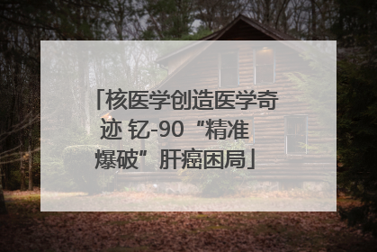核医学创造医学奇迹 钇-90“精准爆破”肝癌困局