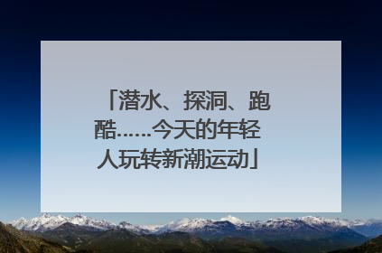 潜水、探洞、跑酷……今天的年轻人玩转新潮运动