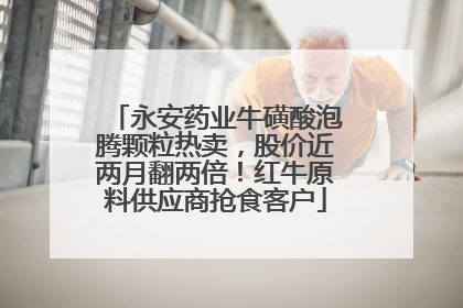 永安药业牛磺酸泡腾颗粒热卖，股价近两月翻两倍！红牛原料供应商抢食客户