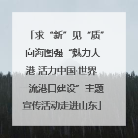 求“新”见“质” 向海图强“魅力大港 活力中国·世界一流港口建设”主题宣传活动走进山东