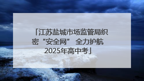 江苏盐城市场监管局织密“安全网” 全力护航2025年高中考