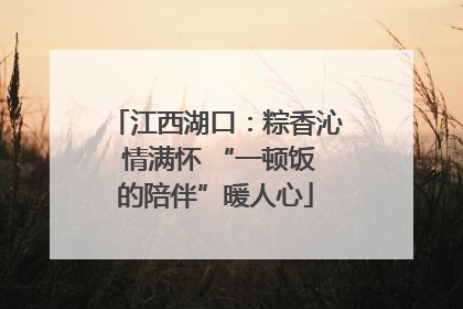 江西湖口：粽香沁 情满怀 “一顿饭的陪伴”暖人心