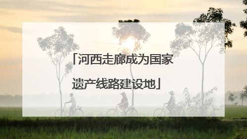 河西走廊成为国家遗产线路建设地