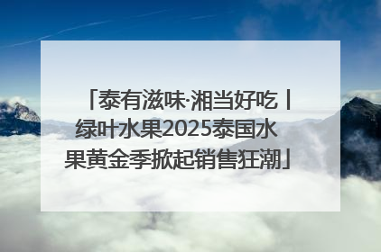 泰有滋味·湘当好吃丨绿叶水果2025泰国水果黄金季掀起销售狂潮
