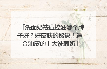 洗面奶祛痘控油哪个牌子好？好皮肤的秘诀！适合油皮的十大洗面奶