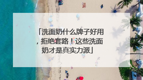 洗面奶什么牌子好用，拒绝套路！这些洗面奶才是真实力派