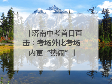 济南中考首日直击：考场外比考场内更“热闹”