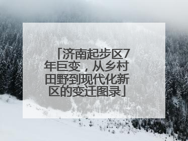 济南起步区7年巨变，从乡村田野到现代化新区的变迁图录