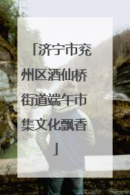 济宁市兖州区酒仙桥街道端午市集文化飘香