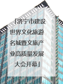 济宁市建设世界文化旅游名城暨文旅产业高质量发展大会开幕