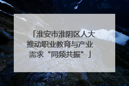 淮安市淮阴区人大推动职业教育与产业需求“同频共振”