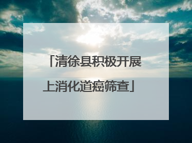 清徐县积极开展上消化道癌筛查