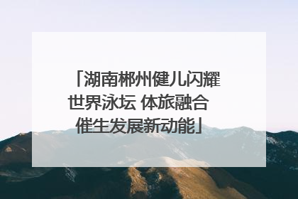 湖南郴州健儿闪耀世界泳坛 体旅融合催生发展新动能