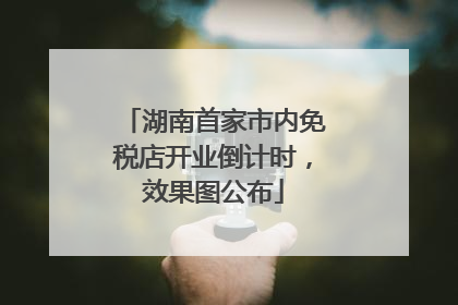 湖南首家市内免税店开业倒计时，效果图公布