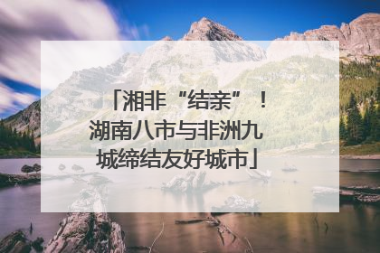 湘非“结亲”！湖南八市与非洲九城缔结友好城市