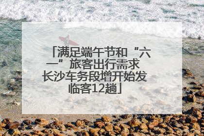 满足端午节和“六一”旅客出行需求 长沙车务段增开始发临客12趟