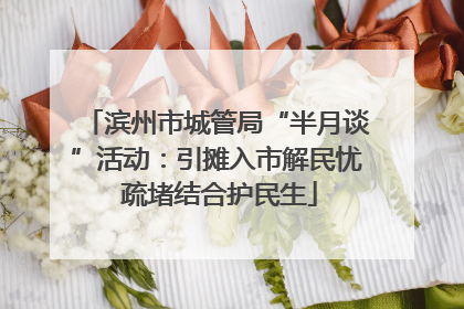 滨州市城管局“半月谈”活动：引摊入市解民忧 疏堵结合护民生
