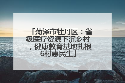 菏泽市牡丹区：省级医疗资源下沉乡村，健康教育基地扎根6村惠民生