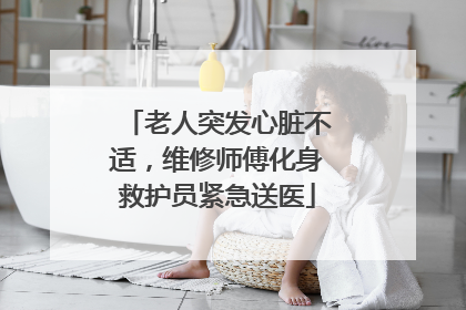 老人突发心脏不适，维修师傅化身救护员紧急送医