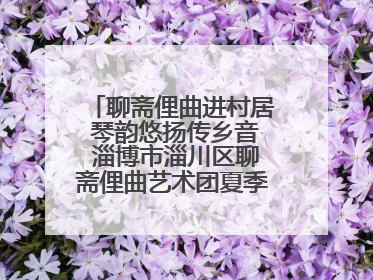 聊斋俚曲进村居 琴韵悠扬传乡音 淄博市淄川区聊斋俚曲艺术团夏季专场演出在杏园子村举行