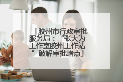 胶州市行政审批服务局：“张大为工作室胶州工作站”破解审批堵点