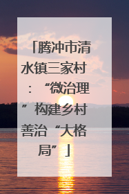 腾冲市清水镇三家村：“微治理”构建乡村善治“大格局”