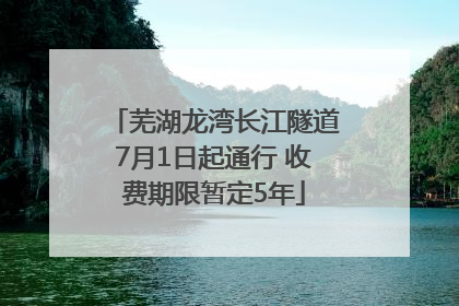 芜湖龙湾长江隧道7月1日起通行 收费期限暂定5年