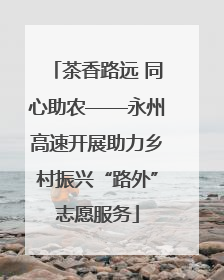 茶香路远 同心助农——永州高速开展助力乡村振兴“路外”志愿服务