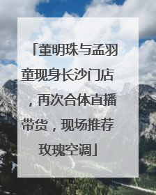 董明珠与孟羽童现身长沙门店，再次合体直播带货，现场推荐玫瑰空调