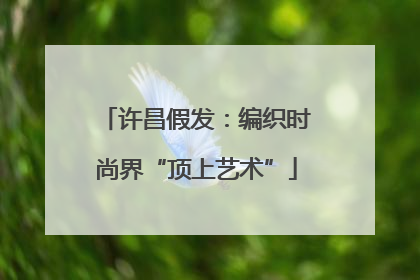 许昌假发：编织时尚界“顶上艺术”