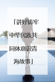 讲好铸牢中华民族共同体意识青海故事