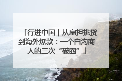 行进中国｜从扁担挑货到海外爆款：一个白沟商人的三次“破圈”