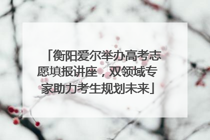 衡阳爱尔举办高考志愿填报讲座，双领域专家助力考生规划未来