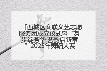 西城区文联文艺志愿服务团成立仪式暨“舞步绽芳华·艺韵启新章”2025年舞蹈大赛展演圆满举办